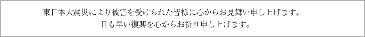 東日本大震災により被害を受けられた皆様に心からお見舞い申し上げます。一日も早い復興を心からお祈り申し上げます。